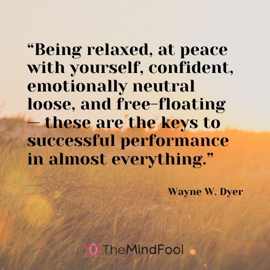 “Being relaxed, at peace with yourself, confident, emotionally neutral loose, and free-floating — these are the keys to successful performance in almost everything.” - Wayne W. Dyer