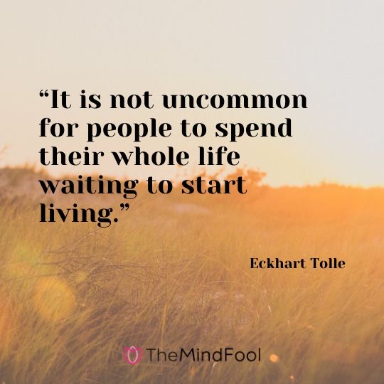 “It is not uncommon for people to spend their whole life waiting to start living.” - Eckhart Tolle 
