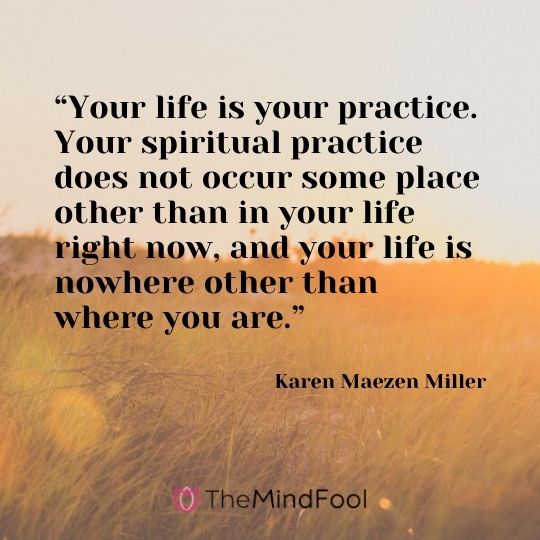 “Your life is your practice. Your spiritual practice does not occur some place other than in your life right now, and your life is nowhere other than where you are.” - Karen Maezen Miller