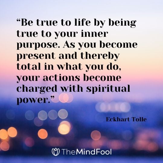 “Be true to life by being true to your inner purpose. As you become present and thereby total in what you do, your actions become charged with spiritual power.” - Eckhart Tolle