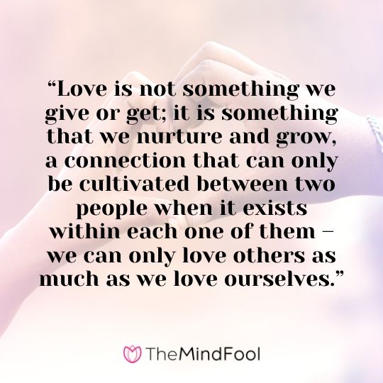 “Love is not something we give or get; it is something that we nurture and grow, a connection that can only be cultivated between two people when it exists within each one of them – we can only love others as much as we love ourselves.”