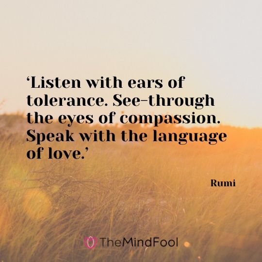 ‘Listen with ears of tolerance. See-through the eyes of compassion. Speak with the language of love.’ - Rumi