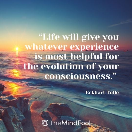 “Life will give you whatever experience is most helpful for the evolution of your consciousness.” - Eckhart Tolle
