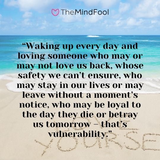 “Waking up every day and loving someone who may or may not love us back, whose safety we can’t ensure, who may stay in our lives or may leave without a moment’s notice, who may be loyal to the day they die or betray us tomorrow – that’s vulnerability.”