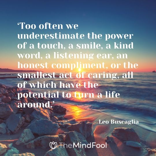 ‘Too often we underestimate the power of a touch, a smile, a kind word, a listening ear, an honest compliment, or the smallest act of caring, all of which have the potential to turn a life around.’ - Leo Buscaglia