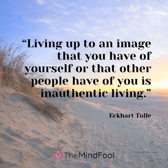 “Living up to an image that you have of yourself or that other people have of you is inauthentic living.” - Eckhart Tolle