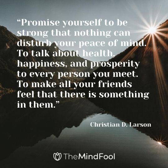 “Promise yourself to be strong that nothing can disturb your peace of mind. To talk about health, happiness, and prosperity to every person you meet. To make all your friends feel that there is something in them.” – Christian D. Larson