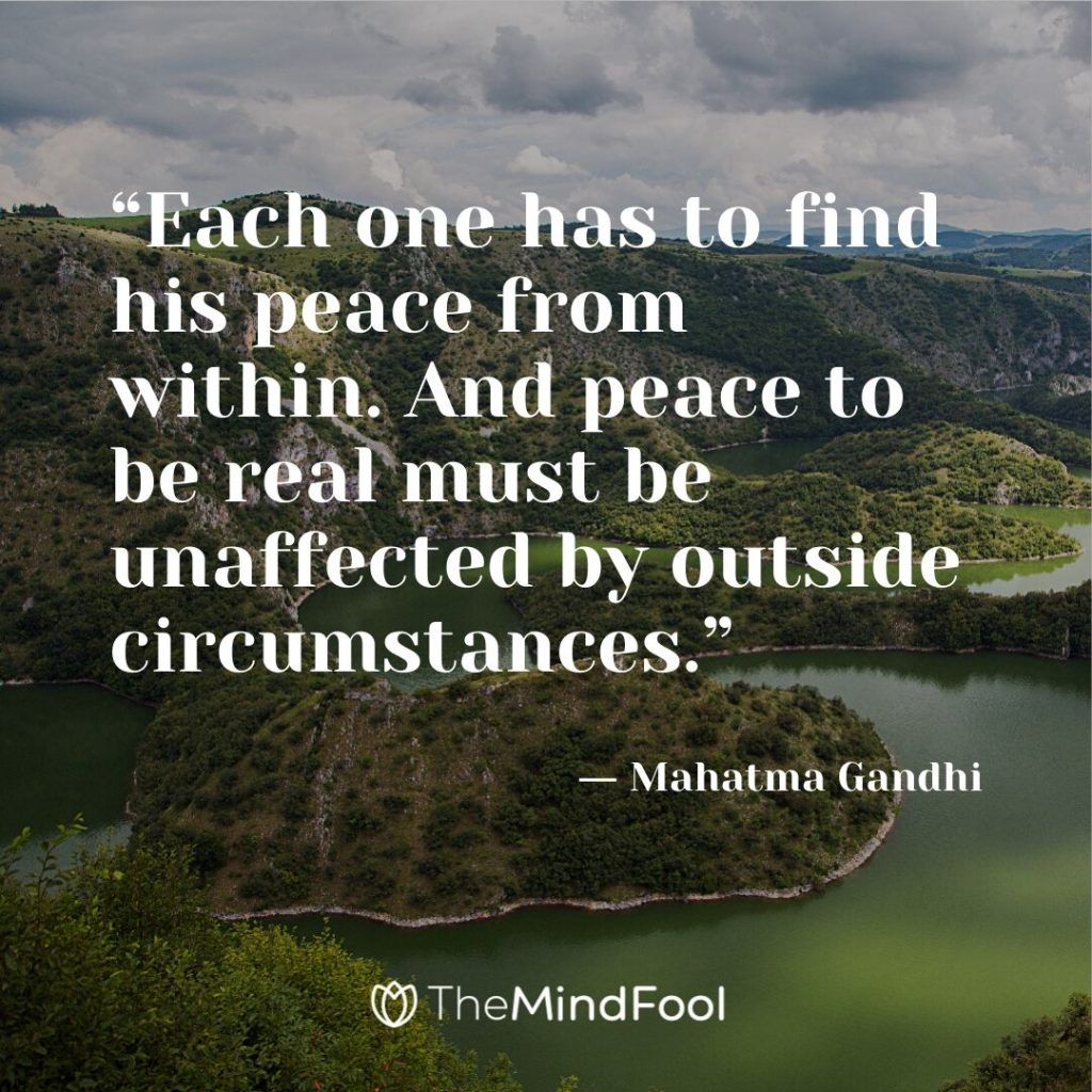 “Each one has to find his peace from within. And peace to be real must be unaffected by outside circumstances.” ― Mahatma Gandhi