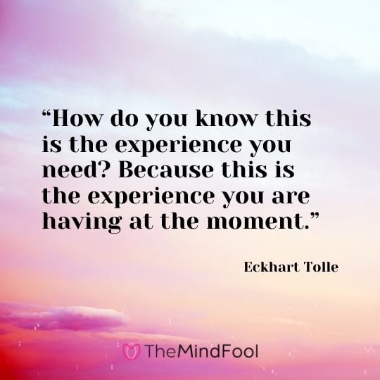 “How do you know this is the experience you need? Because this is the experience you are having at the moment.” - Eckhart Tolle