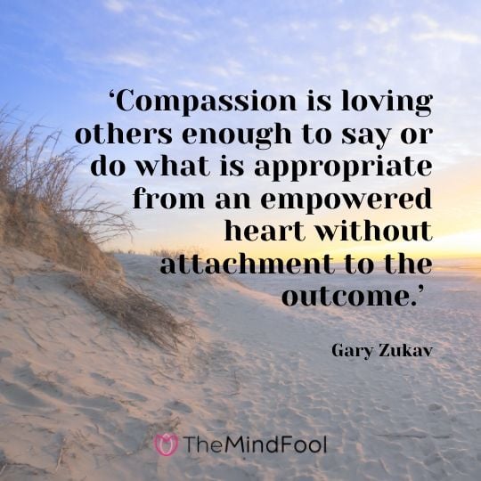 ‘Compassion is loving others enough to say or do what is appropriate from an empowered heart without attachment to the outcome.’ – Gary Zukav