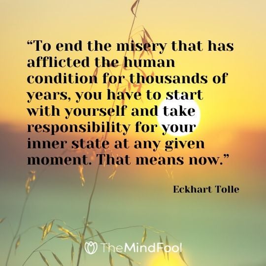 “To end the misery that has afflicted the human condition for thousands of years, you have to start with yourself and take responsibility for your inner state at any given moment. That means now.”  - Eckhart Tolle 