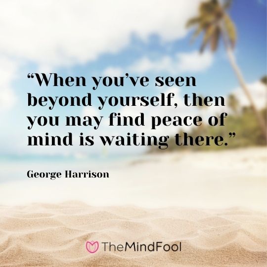 “When you’ve seen beyond yourself, then you may find peace of mind is waiting there.” – George Harrison