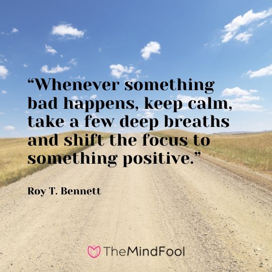 “Whenever something bad happens, keep calm, take a few deep breaths and shift the focus to something positive.” – Roy T. Bennett