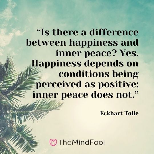 “Is there a difference between happiness and inner peace? Yes. Happiness depends on conditions being perceived as positive; inner peace does not.” - Eckhart Tolle