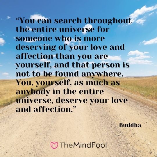 “You can search throughout the entire universe for someone who is more deserving of your love and affection than you are yourself, and that person is not to be found anywhere. You, yourself, as much as anybody in the entire universe, deserve your love and affection.” – Buddha