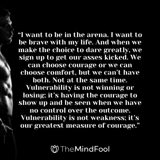 “I want to be in the arena. I want to be brave with my life. And when we make the choice to dare greatly, we sign up to get our asses kicked. We can choose courage or we can choose comfort, but we can’t have both. Not at the same time. Vulnerability is not winning or losing; it’s having the courage to show up and be seen when we have no control over the outcome. Vulnerability is not weakness; it’s our greatest measure of courage.”