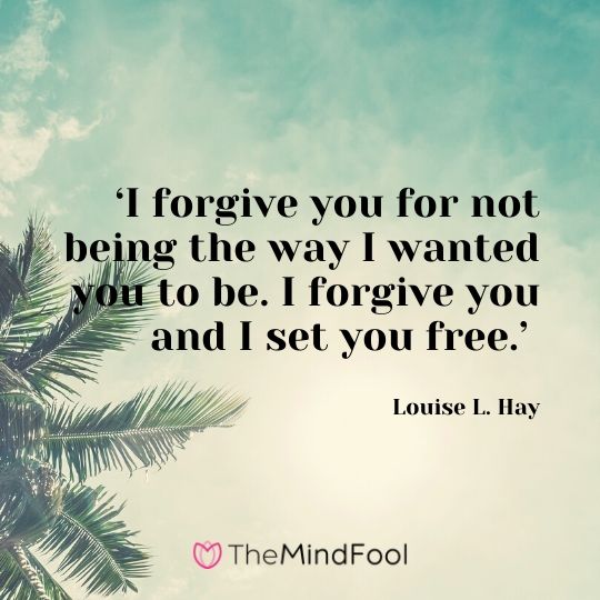 ‘I forgive you for not being the way I wanted you to be. I forgive you and I set you free.’ - Louise L. Hay