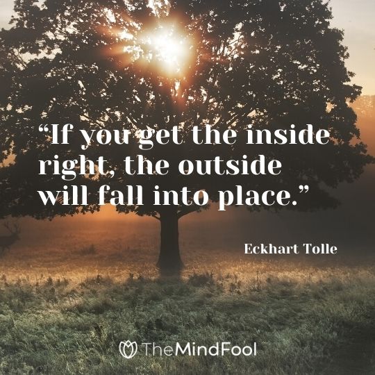 “If you get the inside right, the outside will fall into place.” - Eckhart Tolle