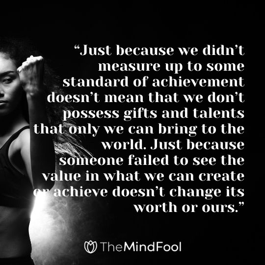 “Just because we didn’t measure up to some standard of achievement doesn’t mean that we don’t possess gifts and talents that only we can bring to the world. Just because someone failed to see the value in what we can create or achieve doesn’t change its worth or ours.”