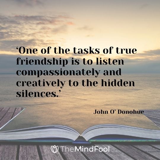 ‘One of the tasks of true friendship is to listen compassionately and creatively to the hidden silences.’ - John O’ Donohue