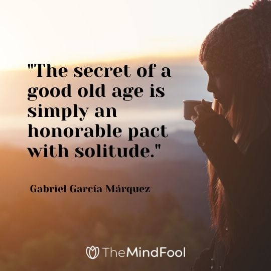 "The secret of a good old age is simply an honorable pact with solitude." - Gabriel García Márquez