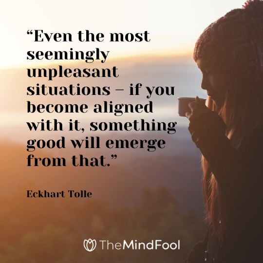 “Even the most seemingly unpleasant situations – if you become aligned with it, something good will emerge from that.” - Eckhart Tolle