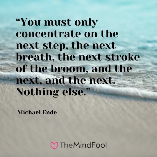“You must only concentrate on the next step, the next breath, the next stroke of the broom, and the next, and the next. Nothing else.” - Michael Ende