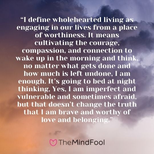 “I define wholehearted living as engaging in our lives from a place of worthiness. It means cultivating the courage, compassion, and connection to wake up in the morning and think, no matter what gets done and how much is left undone, I am enough. It’s going to bed at night thinking, Yes, I am imperfect and vulnerable and sometimes afraid, but that doesn’t change the truth that I am brave and worthy of love and belonging.”