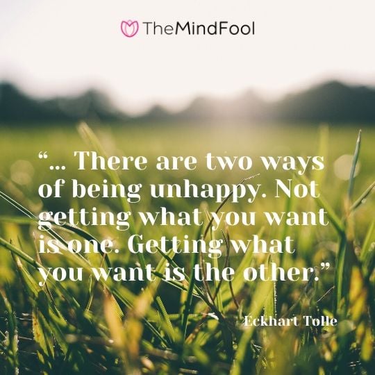 “… There are two ways of being unhappy. Not getting what you want is one. Getting what you want is the other.” - Eckhart Tolle