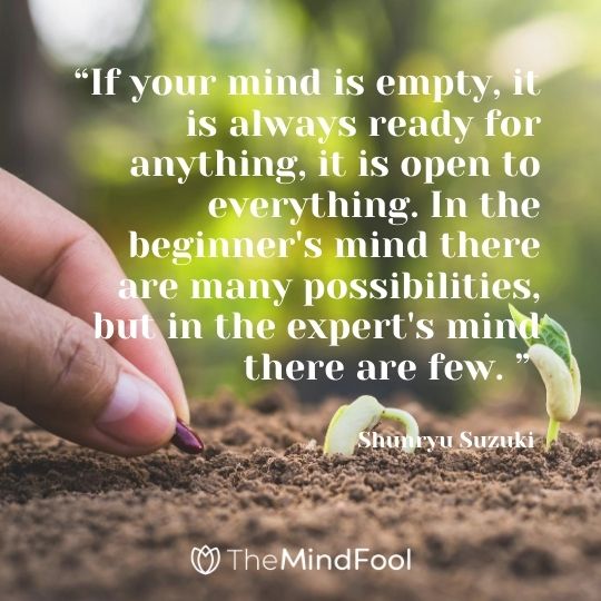 “If your mind is empty, it is always ready for anything, it is open to everything. In the beginner's mind there are many possibilities, but in the expert's mind there are few. ” ― Shunryu Suzuki