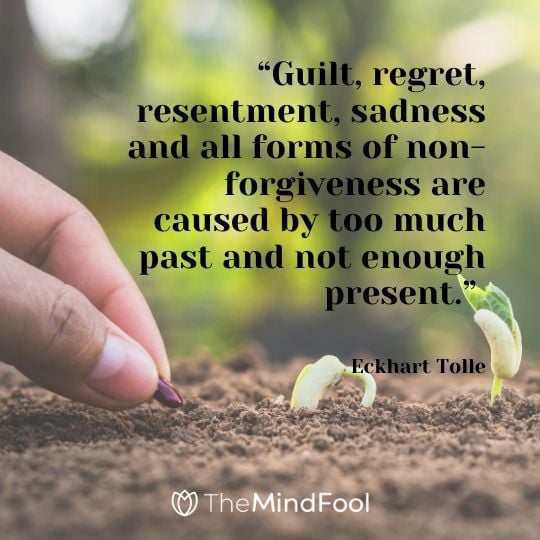 “Guilt, regret, resentment, sadness and all forms of non-forgiveness are caused by too much past and not enough present.” ― Eckhart Tolle