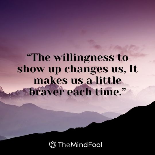 “The willingness to show up changes us, It makes us a little braver each time.”