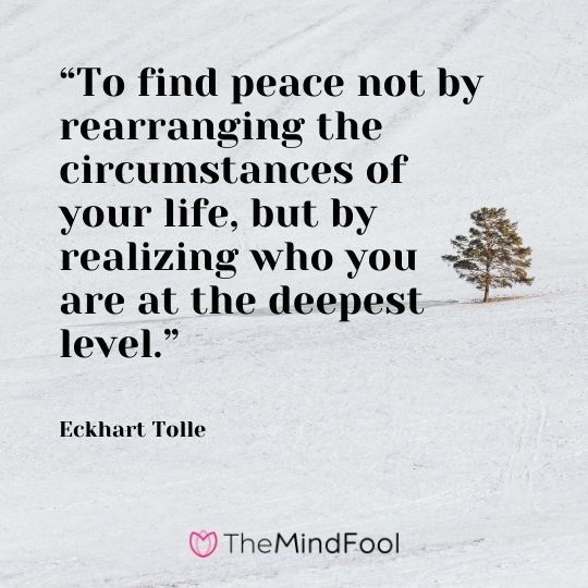 “To find peace not by rearranging the circumstances of your life, but by realizing who you are at the deepest level.” – Eckhart Tolle