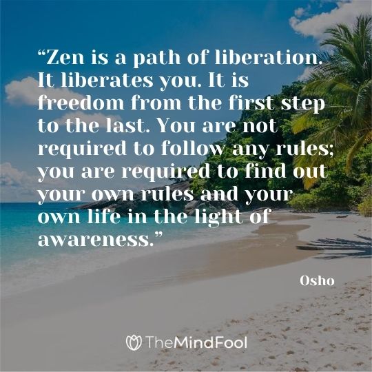 “Zen is a path of liberation. It liberates you. It is freedom from the first step to the last. You are not required to follow any rules; you are required to find out your own rules and your own life in the light of awareness.”  - Osho