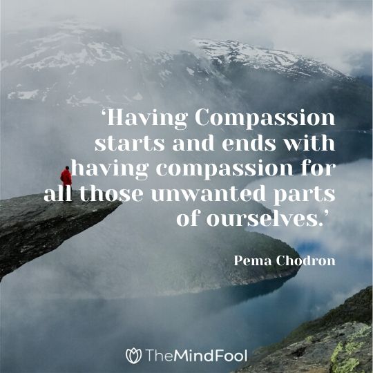 ‘Having Compassion starts and ends with having compassion for all those unwanted parts of ourselves.’ - Pema Chodron