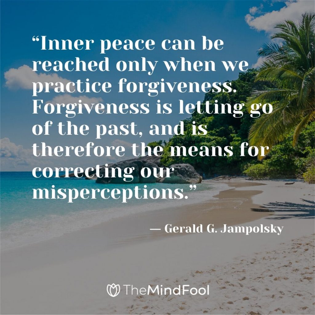 “Inner peace can be reached only when we practice forgiveness. Forgiveness is letting go of the past, and is therefore the means for correcting our misperceptions.” ― Gerald G. Jampolsky