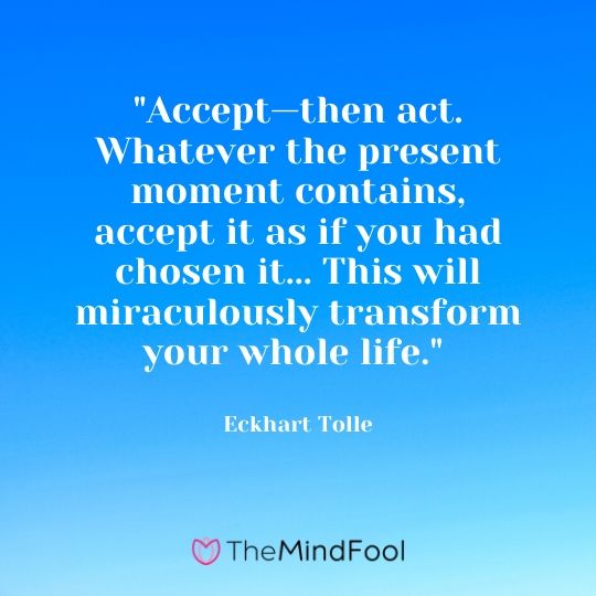 "Accept—then act. Whatever the present moment contains, accept it as if you had chosen it... This will miraculously transform your whole life." - Eckhart Tolle