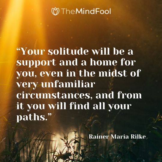 “Your solitude will be a support and a home for you, even in the midst of very unfamiliar circumstances, and from it you will find all your paths.” –  Rainer Maria Rilke