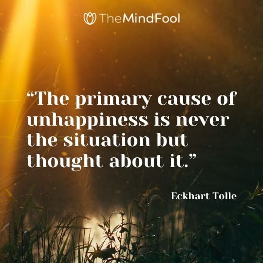 “The primary cause of unhappiness is never the situation but thought about it.” - Eckhart Tolle
