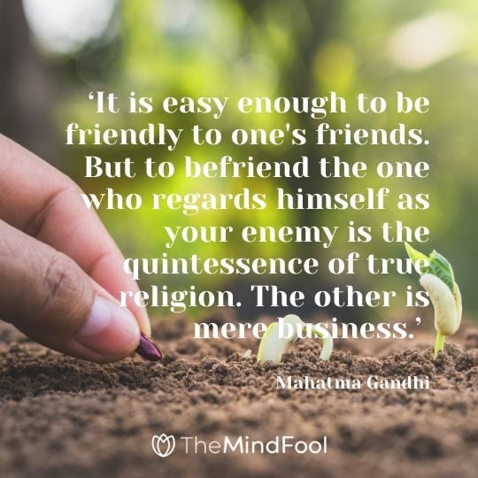 ‘It is easy enough to be friendly to one's friends. But to befriend the one who regards himself as your enemy is the quintessence of true religion. The other is mere business.’ -  Mahatma Gandhi