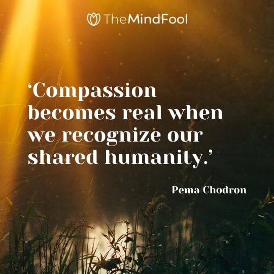 ‘Compassion becomes real when we recognize our shared humanity.’ - Pema Chodron