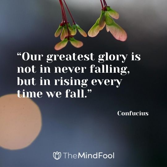 “Our greatest glory is not in never falling, but in rising every time we fall.” - Confucius