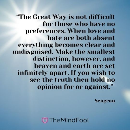 “The Great Way is not difficult for those who have no preferences. When love and hate are both absent everything becomes clear and undisguised. Make the smallest distinction, however, and heaven and earth are set infinitely apart. If you wish to see the truth then hold no opinion for or against.” - Sengcan