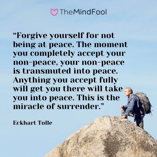 “Forgive yourself for not being at peace. The moment you completely accept your non-peace, your non-peace is transmuted into peace. Anything you accept fully will get you there will take you into peace. This is the miracle of surrender.” - Eckhart Tolle