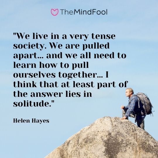 "We live in a very tense society. We are pulled apart… and we all need to learn how to pull ourselves together… I think that at least part of the answer lies in solitude." - Helen Hayes