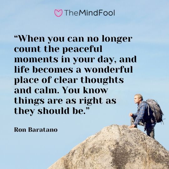 “When you can no longer count the peaceful moments in your day, and life becomes a wonderful place of clear thoughts and calm. You know things are as right as they should be.”- Ron Baratano