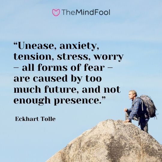 “Unease, anxiety, tension, stress, worry – all forms of fear – are caused by too much future, and not enough presence.” - Eckhart Tolle