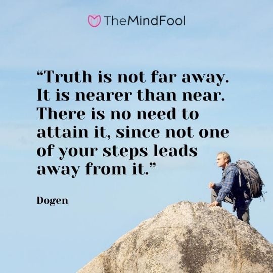 “Truth is not far away. It is nearer than near. There is no need to attain it, since not one of your steps leads away from it.” - Dogen