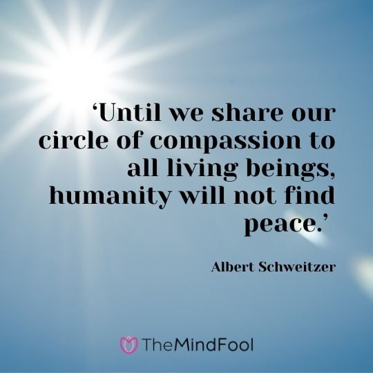 ‘Until we share our circle of compassion to all living beings, humanity will not find peace.’ - Albert Schweitzer