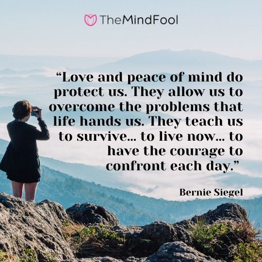 “Love and peace of mind do protect us. They allow us to overcome the problems that life hands us. They teach us to survive… to live now… to have the courage to confront each day.” - Bernie Siegel